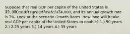 Suppose that real GDP per capita of the United States is 32,000 and its growth rate is 2% per year. Real GDP per capita of China is4,000, and its annual growth rate is 7%. Look at the scenario Growth Rates. How long will it take real GDP per capita of the United States to double? 1.) 50 years 2.) 2.25 years 3.) 14 years 4.) 35 years