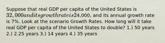 Suppose that real GDP per capita of the United States is 32,000 and its growth rate is 2% per year. Real GDP per capita of China is4,000, and its annual growth rate is 7%. Look at the scenario Growth Rates. How long will it take real GDP per capita of the United States to double? 1.) 50 years 2.) 2.25 years 3.) 14 years 4.) 35 years