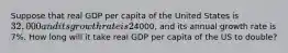 Suppose that real GDP per capita of the United States is 32,000 and its growth rate is 2% per year. Real GDP per capita of China is4000, and its annual growth rate is 7%. How long will it take real GDP per capita of the US to double?