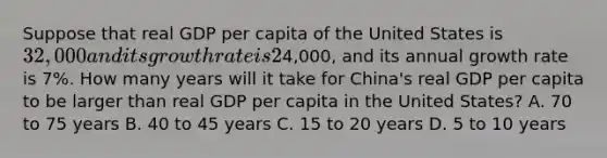 Suppose that real GDP per capita of the United States is 32,000 and its growth rate is 2% per year and that real GDP per capita of China is4,000, and its annual growth rate is 7%. How many years will it take for China's real GDP per capita to be larger than real GDP per capita in the United States? A. 70 to 75 years B. 40 to 45 years C. 15 to 20 years D. 5 to 10 years