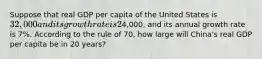 Suppose that real GDP per capita of the United States is 32,000 and its growth rate is 2% per year and that real GDP per capita of China is4,000, and its annual growth rate is 7%. According to the rule of 70, how large will China's real GDP per capita be in 20 years?