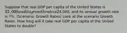 Suppose that real GDP per capita of the United States is 32,000 and its growth rate is 2% per year. Real GDP per capita of China is4,000, and its annual growth rate is 7%. (Scenario: Growth Rates) Look at the scenario Growth Rates. How long will it take real GDP per capita of the United States to double?