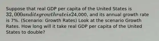 Suppose that real GDP per capita of the United States is 32,000 and its growth rate is 2% per year. Real GDP per capita of China is4,000, and its annual growth rate is 7%. (Scenario: Growth Rates) Look at the scenario Growth Rates. How long will it take real GDP per capita of the United States to double?