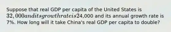 Suppose that real GDP per capita of the United States is 32,000 and its growth rate is 2% per year and that real GDP per capita of China is4,000 and its annual growth rate is 7%. How long will it take China's real GDP per capita to double?