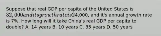 Suppose that real GDP per capita of the United States is 32,000 and its growth rate is 2% per year and that real GDP per capita of China is4,000, and it's annual growth rate is 7%. How long will it take China's real GDP per capita to double? A. 14 years B. 10 years C. 35 years D. 50 years