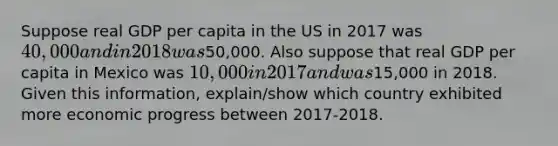 Suppose real GDP per capita in the US in 2017 was 40,000 and in 2018 was50,000. Also suppose that real GDP per capita in Mexico was 10,000 in 2017 and was15,000 in 2018. Given this information, explain/show which country exhibited more economic progress between 2017-2018.