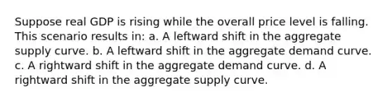 Suppose real GDP is rising while the overall price level is falling. This scenario results in: a. A leftward shift in the aggregate supply curve. b. A leftward shift in the aggregate demand curve. c. A rightward shift in the aggregate demand curve. d. A rightward shift in the aggregate supply curve.