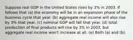 Suppose real GDP in the United States rises by 3% in 2003. If follows that (a) the economy will be in an expansion phase of the business cycle that year. (b) aggregate real income will also rise by 3% that year. (c) nominal GDP will fall that year. (d) total production of final products will rise by 3% in 2003, but aggregate real income won't increase at all. (e) Both (a) and (b).