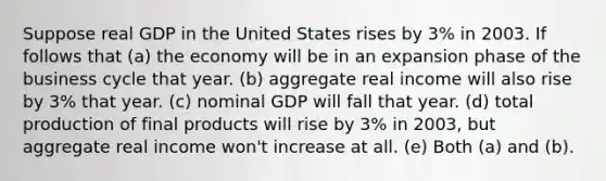 Suppose real GDP in the United States rises by 3% in 2003. If follows that (a) the economy will be in an expansion phase of the business cycle that year. (b) aggregate real income will also rise by 3% that year. (c) nominal GDP will fall that year. (d) total production of final products will rise by 3% in 2003, but aggregate real income won't increase at all. (e) Both (a) and (b).