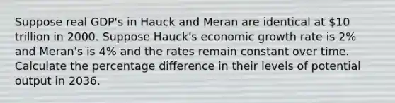 Suppose real GDP's in Hauck and Meran are identical at 10 trillion in 2000. Suppose Hauck's economic growth rate is 2% and Meran's is 4% and the rates remain constant over time. Calculate the percentage difference in their levels of potential output in 2036.