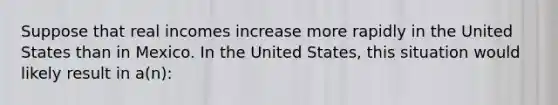 Suppose that real incomes increase more rapidly in the United States than in Mexico. In the United States, this situation would likely result in a(n):