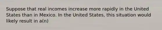 Suppose that real incomes increase more rapidly in the United States than in Mexico. In the United States, this situation would likely result in a(n)