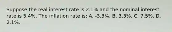 Suppose the real interest rate is 2.1% and the nominal interest rate is 5.4%. The inflation rate is: A. -3.3%. B. 3.3%. C. 7.5%. D. 2.1%.