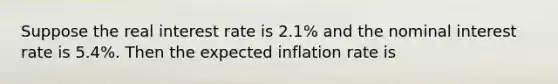 Suppose the real interest rate is 2.1% and the nominal interest rate is 5.4%. Then the expected inflation rate is