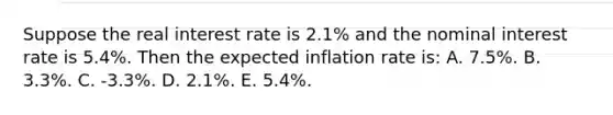 Suppose the real interest rate is 2.1% and the nominal interest rate is 5.4%. Then the expected inflation rate is: A. 7.5%. B. 3.3%. C. -3.3%. D. 2.1%. E. 5.4%.