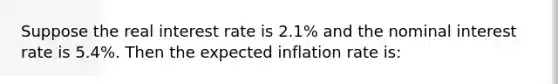 Suppose the real interest rate is 2.1% and the nominal interest rate is 5.4%. Then the expected inflation rate is: