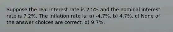 Suppose the real interest rate is 2.5% and the nominal interest rate is 7.2%. The inflation rate is: a) -4.7%. b) 4.7%. c) None of the answer choices are correct. d) 9.7%.