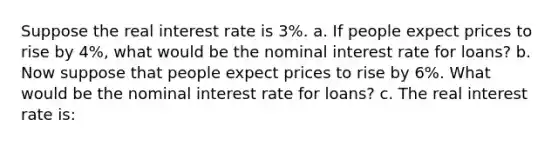 Suppose the real interest rate is 3%. a. If people expect prices to rise by 4%, what would be the nominal interest rate for loans? b. Now suppose that people expect prices to rise by 6%. What would be the nominal interest rate for loans? c. The real interest rate is: