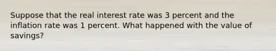 Suppose that the real interest rate was 3 percent and the inflation rate was 1 percent. What happened with the value of savings?