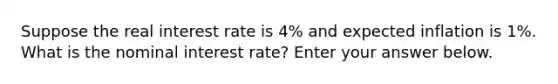 Suppose the real interest rate is 4% and expected inflation is 1%. What is the nominal interest rate? Enter your answer below.