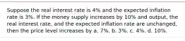 Suppose the real interest rate is 4% and the expected inflation rate is 3%. If the money supply increases by 10% and output, the real interest rate, and the expected inflation rate are unchanged, then the price level increases by a. 7%. b. 3%. c. 4%. d. 10%.