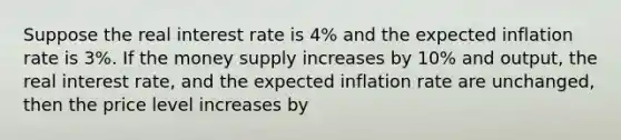 Suppose the real interest rate is​ 4% and the expected inflation rate is​ 3%. If the money supply increases by​ 10% and​ output, the real interest​ rate, and the expected inflation rate are​ unchanged, then the price level increases by