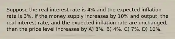 Suppose the real interest rate is 4% and the expected inflation rate is 3%. If the money supply increases by 10% and output, the real interest rate, and the expected inflation rate are unchanged, then the price level increases by A) 3%. B) 4%. C) 7%. D) 10%.