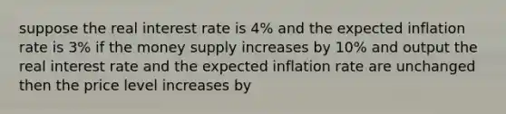 suppose the real interest rate is 4% and the expected inflation rate is 3% if the money supply increases by 10% and output the real interest rate and the expected inflation rate are unchanged then the price level increases by