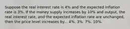 Suppose the real interest rate is 4% and the expected inflation rate is 3%. If the money supply increases by 10% and output, the real interest rate, and the expected inflation rate are unchanged, then the price level increases by... 4%. 3%. 7%. 10%.