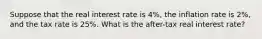 Suppose that the real interest rate is 4%, the inflation rate is 2%, and the tax rate is 25%. What is the after-tax real interest rate?