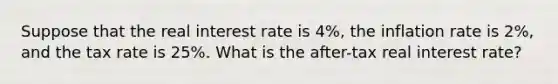 Suppose that the real interest rate is 4%, the inflation rate is 2%, and the tax rate is 25%. What is the after-tax real interest rate?