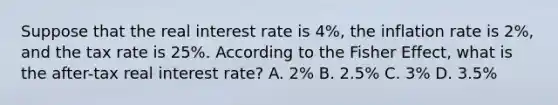 Suppose that the real interest rate is 4%, the inflation rate is 2%, and the tax rate is 25%. According to the Fisher Effect, what is the after-tax real interest rate? A. 2% B. 2.5% C. 3% D. 3.5%