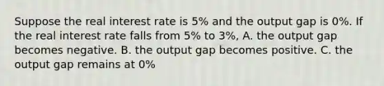 Suppose the real interest rate is 5% and the output gap is 0%. If the real interest rate falls from 5% to 3%, A. the output gap becomes negative. B. the output gap becomes positive. C. the output gap remains at 0%