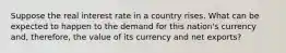 Suppose the real interest rate in a country rises. What can be expected to happen to the demand for this nation's currency and, therefore, the value of its currency and net exports?