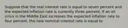 Suppose that the real interest rate is equal to seven percent and the expected inflation rate is currently three percent. If an oil crisis in the Middle East increases the expected inflation rate to four percent, the new nominal interest rate is equal to