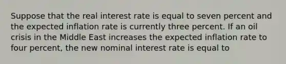 Suppose that the real interest rate is equal to seven percent and the expected inflation rate is currently three percent. If an oil crisis in the Middle East increases the expected inflation rate to four percent, the new nominal interest rate is equal to