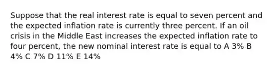 Suppose that the real interest rate is equal to seven percent and the expected inflation rate is currently three percent. If an oil crisis in the Middle East increases the expected inflation rate to four percent, the new nominal interest rate is equal to A 3% B 4% C 7% D 11% E 14%