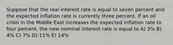 Suppose that the real interest rate is equal to seven percent and the expected inflation rate is currently three percent. If an oil crisis in the Middle East increases the expected inflation rate to four percent, the new nominal interest rate is equal to A) 3% B) 4% C) 7% D) 11% E) 14%