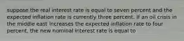 suppose the real interest rate is equal to seven percent and the expected inflation rate is currently three percent. If an oil crisis in the middle east increases the expected inflation rate to four percent, the new nominal interest rate is equal to