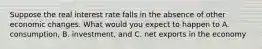 Suppose the real interest rate falls in the absence of other economic changes. What would you expect to happen to A. consumption, B. investment, and C. net exports in the economy