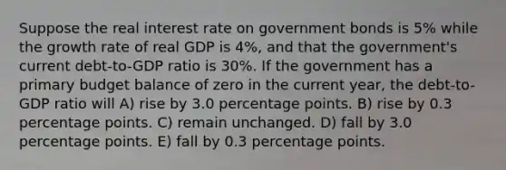 Suppose the real interest rate on government bonds is 5% while the growth rate of real GDP is 4%, and that the government's current debt-to-GDP ratio is 30%. If the government has a primary budget balance of zero in the current year, the debt-to-GDP ratio will A) rise by 3.0 percentage points. B) rise by 0.3 percentage points. C) remain unchanged. D) fall by 3.0 percentage points. E) fall by 0.3 percentage points.