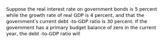 Suppose the real interest rate on government bonds is 5 percent while the growth rate of real GDP is 4 percent, and that the governmentʹs current debt -to-GDP ratio is 30 percent. If the government has a primary budget balance of zero in the current year, the debt -to-GDP ratio will