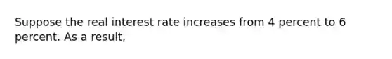 Suppose the real interest rate increases from 4 percent to 6 percent. As a result,