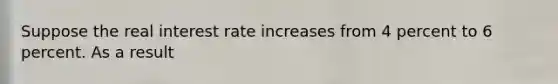 Suppose the real interest rate increases from 4 percent to 6 percent. As a result