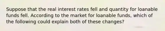 Suppose that the real interest rates fell and quantity for loanable funds fell. According to the market for loanable funds, which of the following could explain both of these changes?