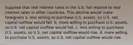 Suppose that real interest rates in the U.S. fall relative to real interest rates in other countries. This decline would make foreigners a. less willing to purchase U.S. assets, so U.S. net capital outflow would fall. b. more willing to purchase U.S. assets, so U.S. net capital outflow would fall. c. less willing to purchase U.S. assets, so U.S. net capital outflow would rise. d. more willing to purchase U.S. assets, so U.S. net capital outflow would rise.