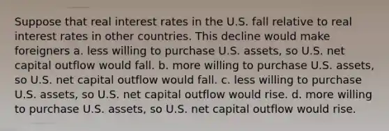 Suppose that real interest rates in the U.S. fall relative to real interest rates in other countries. This decline would make foreigners a. less willing to purchase U.S. assets, so U.S. net capital outflow would fall. b. more willing to purchase U.S. assets, so U.S. net capital outflow would fall. c. less willing to purchase U.S. assets, so U.S. net capital outflow would rise. d. more willing to purchase U.S. assets, so U.S. net capital outflow would rise.