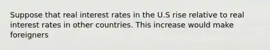 Suppose that real interest rates in the U.S rise relative to real interest rates in other countries. This increase would make foreigners