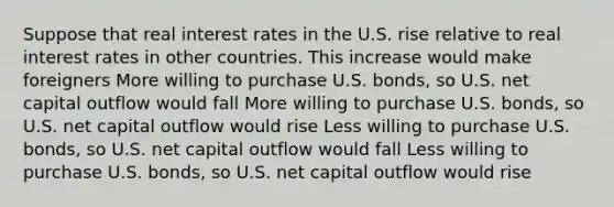 Suppose that real interest rates in the U.S. rise relative to real interest rates in other countries. This increase would make foreigners More willing to purchase U.S. bonds, so U.S. net capital outflow would fall More willing to purchase U.S. bonds, so U.S. net capital outflow would rise Less willing to purchase U.S. bonds, so U.S. net capital outflow would fall Less willing to purchase U.S. bonds, so U.S. net capital outflow would rise