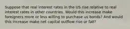 Suppose that real interest rates in the US rise relative to real interest rates in other countries. Would this increase make foreigners more or less willing to purchase us bonds? And would this increase make net capital outflow rise or fall?